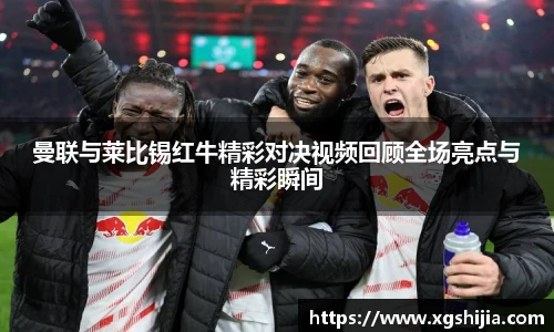 曼联与莱比锡红牛精彩对决视频回顾全场亮点与精彩瞬间