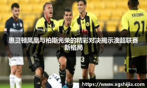 惠灵顿凤凰与柏斯光荣的精彩对决揭示澳超联赛新格局